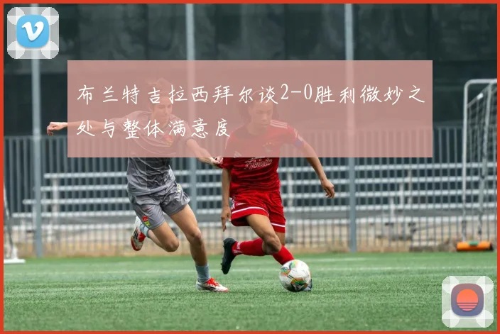 布兰特吉拉西拜尔谈2-0胜利微妙之处与整体满意度