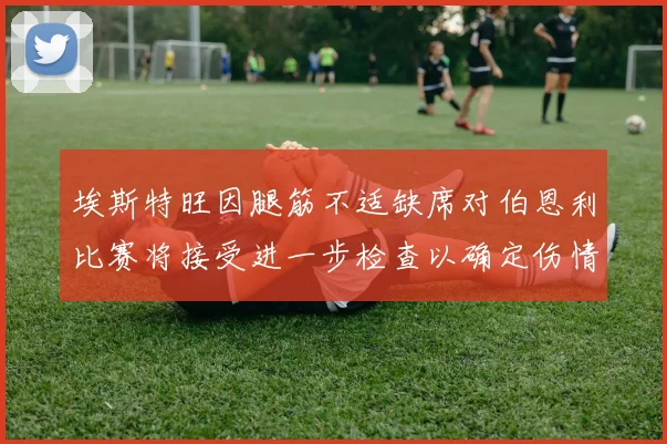 埃斯特旺因腿筋不适缺席对伯恩利比赛将接受进一步检查以确定伤情