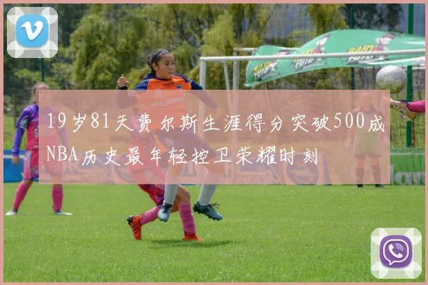 19岁81天费尔斯生涯得分突破500成NBA历史最年轻控卫荣耀时刻