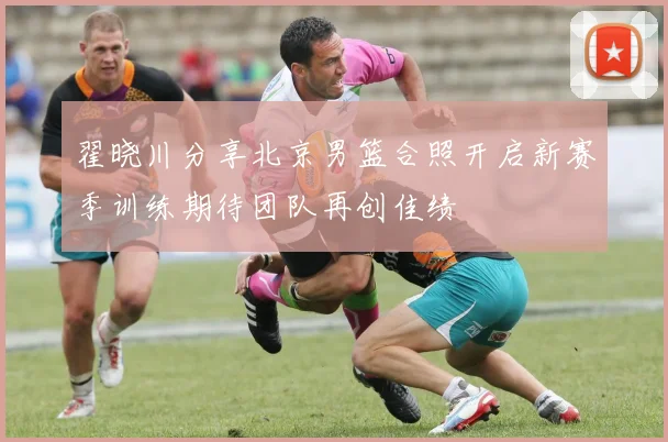 翟晓川分享北京男篮合照开启新赛季训练期待团队再创佳绩