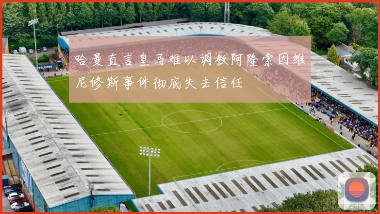 哈曼直言皇马难以调教阿隆索因维尼修斯事件彻底失去信任