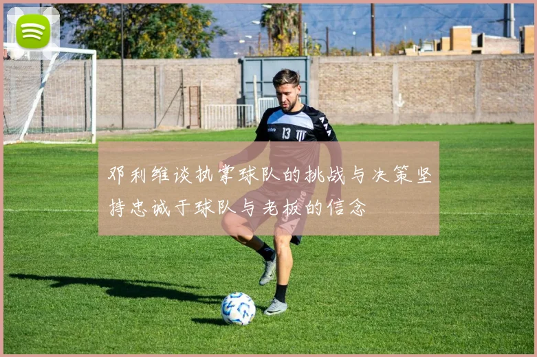 邓利维谈执掌球队的挑战与决策坚持忠诚于球队与老板的信念