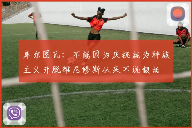 库尔图瓦：不能因为庆祝就为种族主义开脱维尼修斯从来不说假话