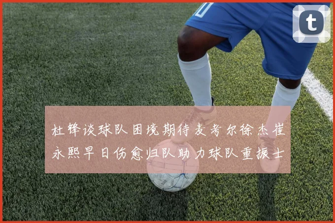 杜锋谈球队困境期待麦考尔徐杰崔永熙早日伤愈归队助力球队重振士气
