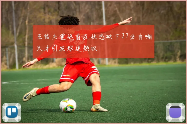 王俊杰重返首发状态砍下27分自嘲天才引发球迷热议