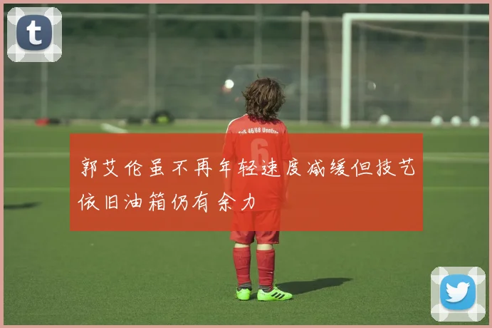 郭艾伦虽不再年轻速度减缓但技艺依旧油箱仍有余力