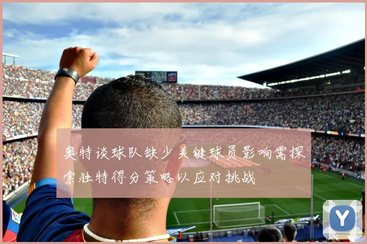 奥特谈球队缺少关键球员影响需探索独特得分策略以应对挑战