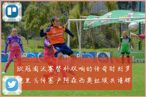 欧冠淘汰赛替补双响的传奇时刻罗德里戈何塞卢阿森西奥杜埃共谱辉煌