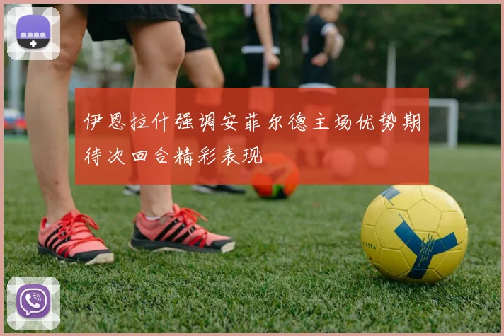 伊恩拉什强调安菲尔德主场优势期待次回合精彩表现