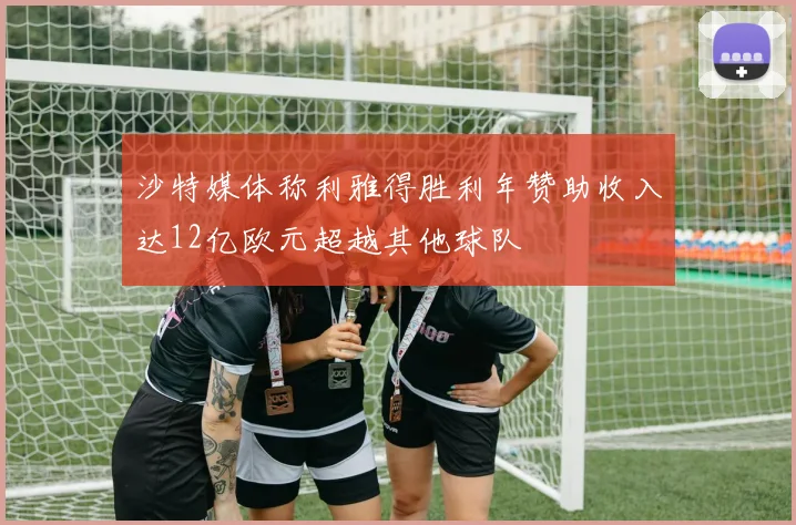 沙特媒体称利雅得胜利年赞助收入达12亿欧元超越其他球队