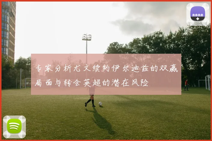专家分析尤文续约伊尔迪兹的双赢局面与转会英超的潜在风险