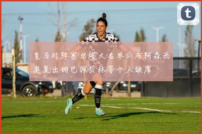 皇马对阵塞尔塔大名单公布阿森西奥复出姆巴佩贝林等十人缺席