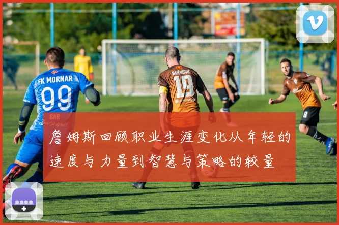詹姆斯回顾职业生涯变化从年轻的速度与力量到智慧与策略的较量