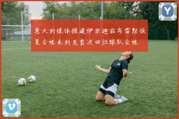意大利媒体报道伊尔迪兹布雷默恢复合练米利克首次回归球队合练