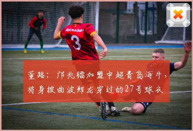 董路：邝兆镭加盟中超青岛海牛，将身披曲波郑龙穿过的27号球衣