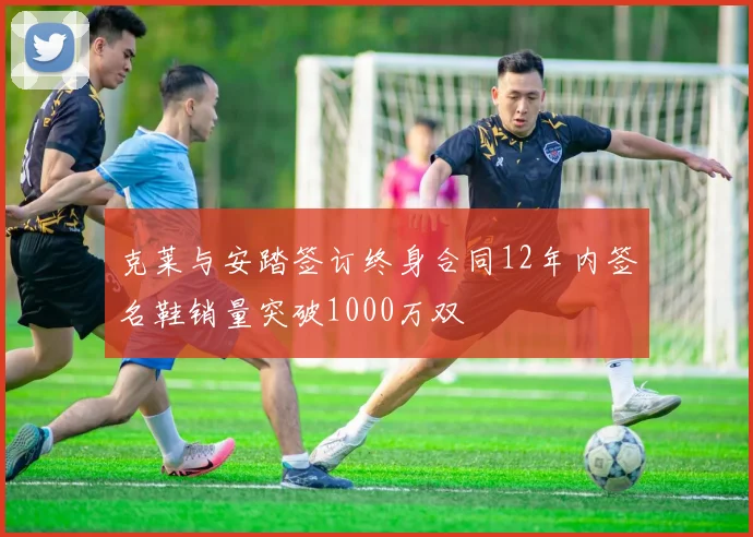 克莱与安踏签订终身合同12年内签名鞋销量突破1000万双