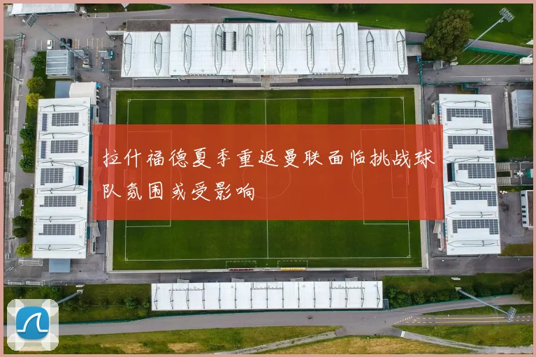 拉什福德夏季重返曼联面临挑战球队氛围或受影响