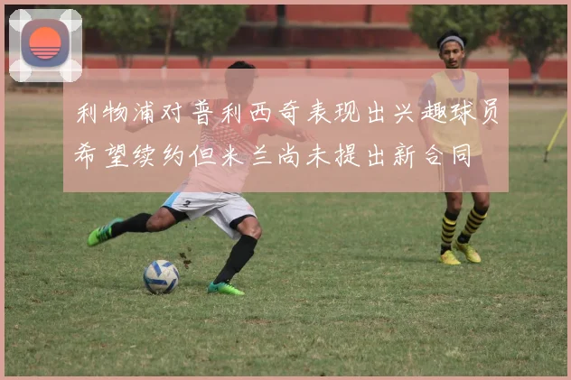 利物浦对普利西奇表现出兴趣球员希望续约但米兰尚未提出新合同