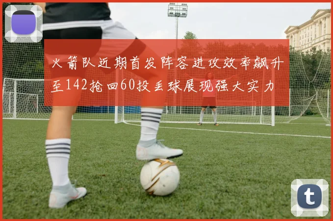 火箭队近期首发阵容进攻效率飙升至142抢回60投丢球展现强大实力