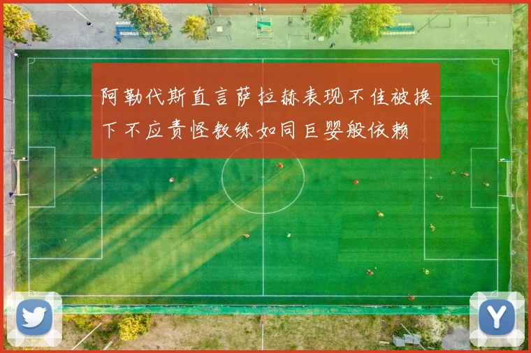 阿勒代斯直言萨拉赫表现不佳被换下不应责怪教练如同巨婴般依赖