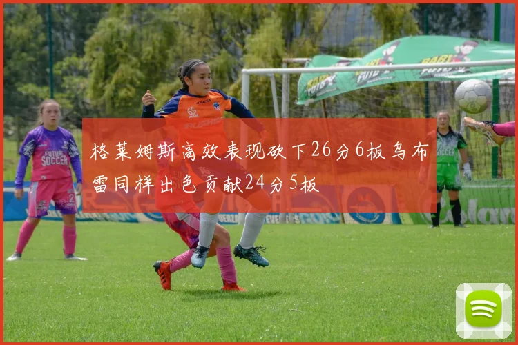 格莱姆斯高效表现砍下26分6板乌布雷同样出色贡献24分5板