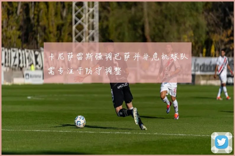 卡尼萨雷斯强调巴萨并非危机球队需专注于防守调整