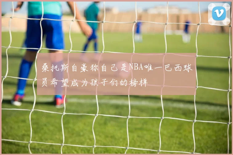 桑托斯自豪称自己是NBA唯一巴西球员希望成为孩子们的榜样