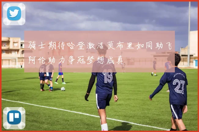 骑士期待哈登激活莫布里如同助飞阿伦助力争冠梦想成真