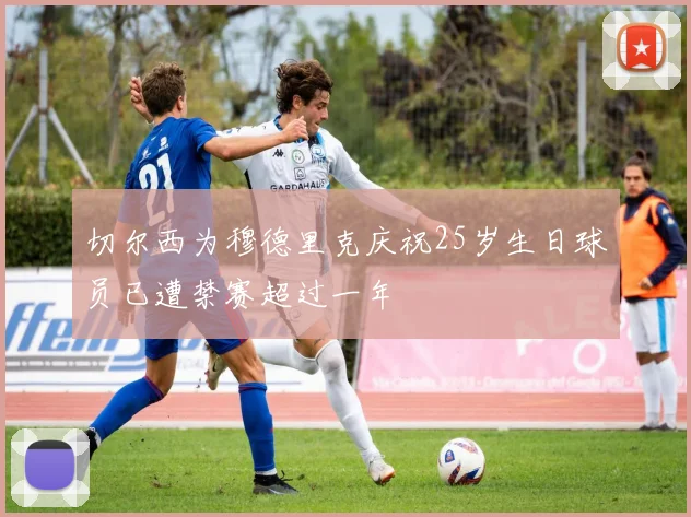 切尔西为穆德里克庆祝25岁生日球员已遭禁赛超过一年